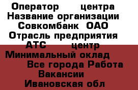 Оператор Call-центра › Название организации ­ Совкомбанк, ОАО › Отрасль предприятия ­ АТС, call-центр › Минимальный оклад ­ 35 000 - Все города Работа » Вакансии   . Ивановская обл.